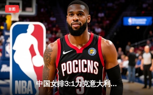 中国女排3:1力克意大利 朱婷独揽28分率队晋级世联赛四强