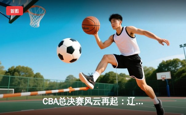 CBA总决赛风云再起：辽宁本钢逆转广东宏远，总比分2：1领先