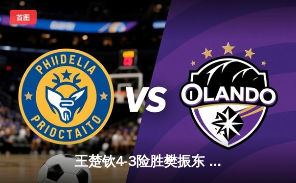 王楚钦4-3险胜樊振东 首夺WTT沙特大满贯男单桂冠