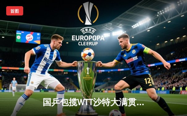 国乒包揽WTT沙特大满贯五冠 王楚钦双冠加身展现统治力