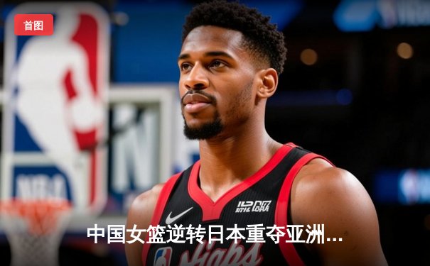 中国女篮逆转日本重夺亚洲杯，韩旭荣膺MVP